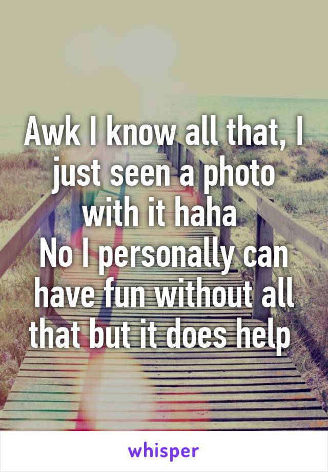 Awk I know all that, I just seen a photo with it haha 
No I personally can have fun without all that but it does help 