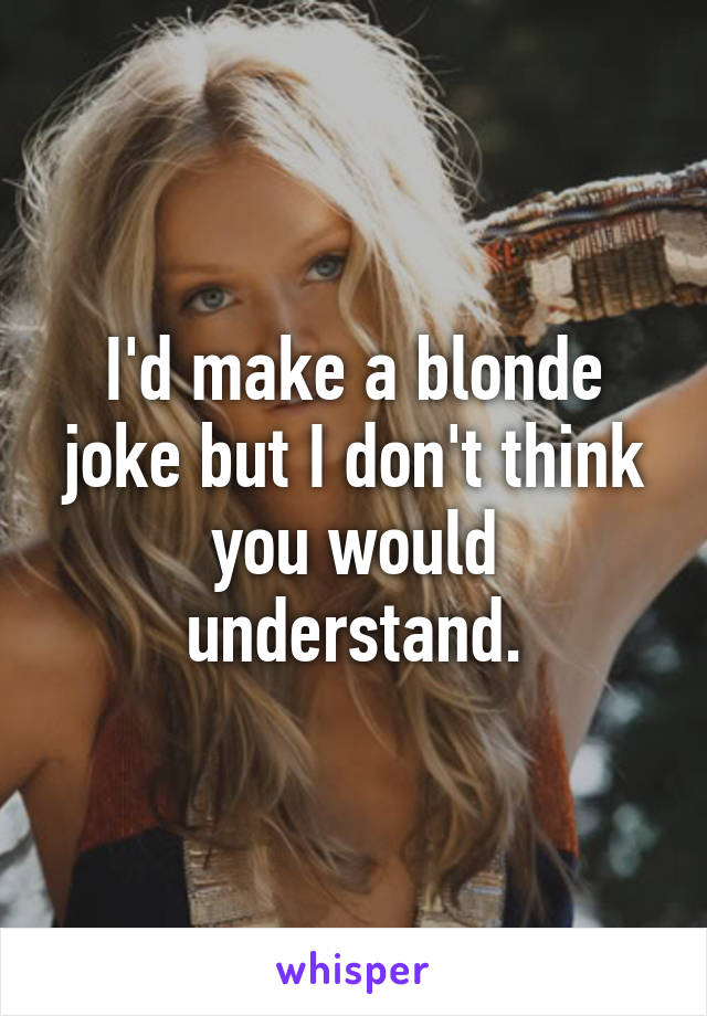 I'd make a blonde joke but I don't think you would understand.