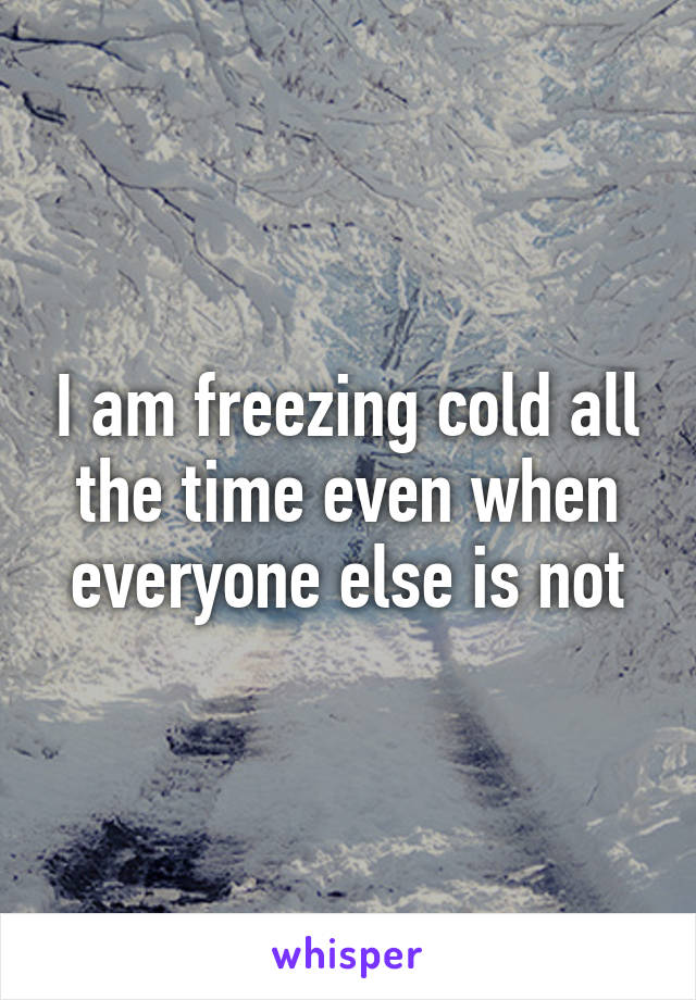 I am freezing cold all the time even when everyone else is not