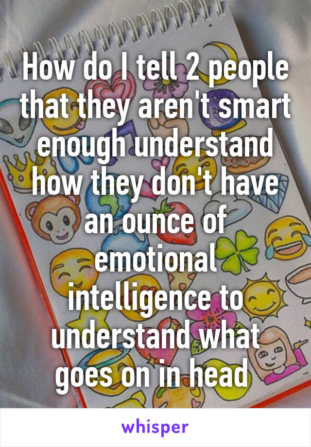 How do I tell 2 people that they aren't smart enough understand how they don't have an ounce of emotional intelligence to understand what goes on in head 