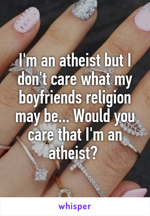 I'm an atheist but I don't care what my boyfriends religion may be... Would you care that I'm an atheist? 