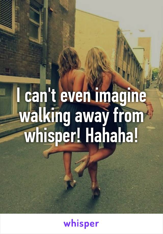 I can't even imagine walking away from whisper! Hahaha!