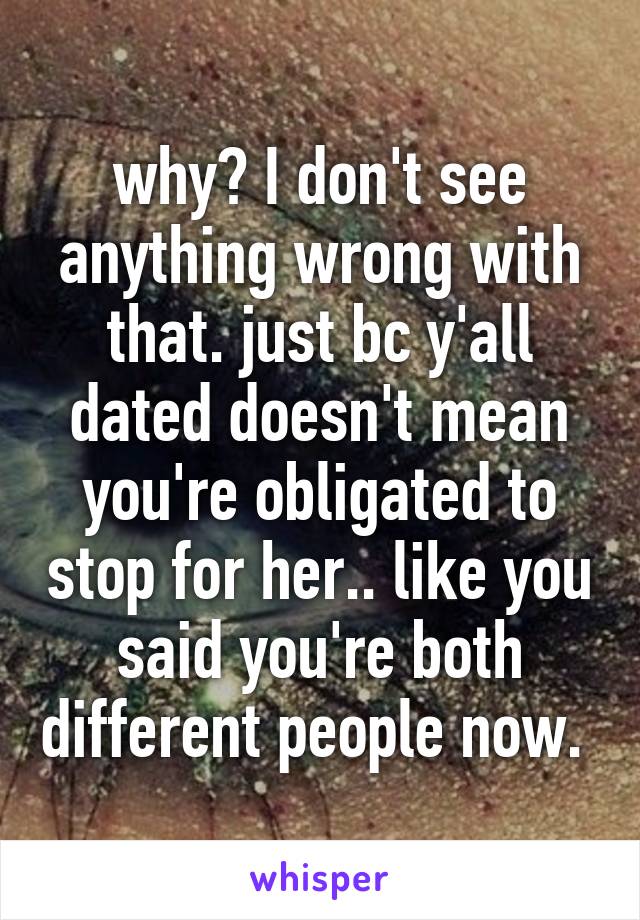 why? I don't see anything wrong with that. just bc y'all dated doesn't mean you're obligated to stop for her.. like you said you're both different people now. 