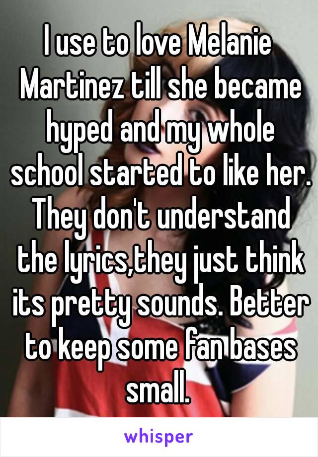 I use to love Melanie Martinez till she became hyped and my whole school started to like her. They don't understand the lyrics,they just think its pretty sounds. Better to keep some fan bases small. 
