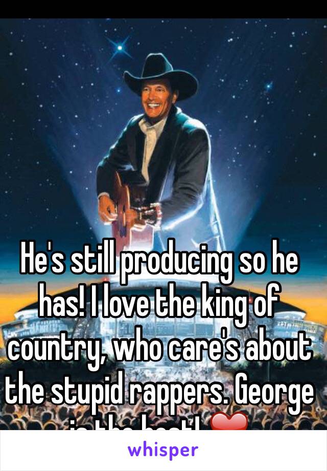 He's still producing so he has! I love the king of country, who care's about the stupid rappers. George is the best! ❤️