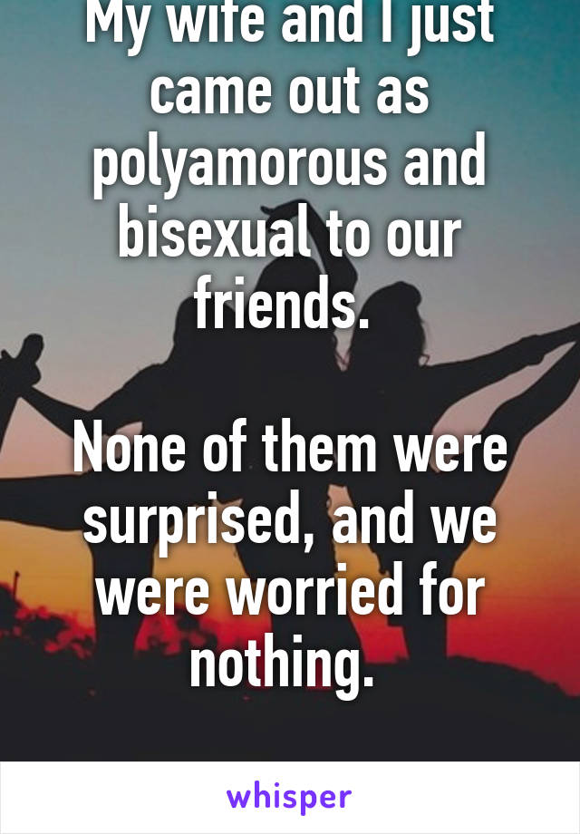 My wife and I just came out as polyamorous and bisexual to our friends. 

None of them were surprised, and we were worried for nothing. 

