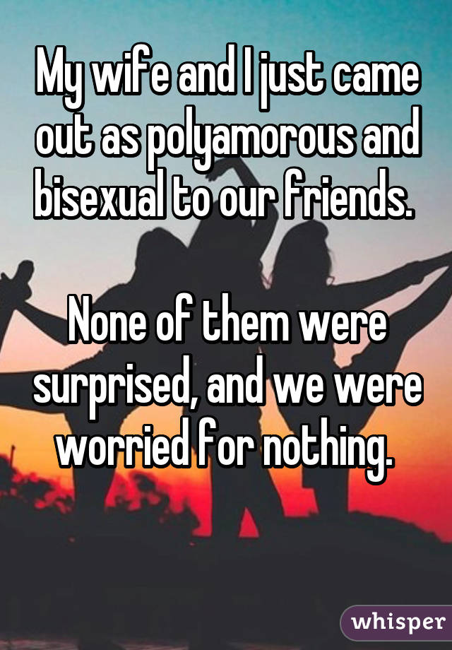 My wife and I just came out as polyamorous and bisexual to our friends.
None of them were surprised, and we were worried for nothing. 