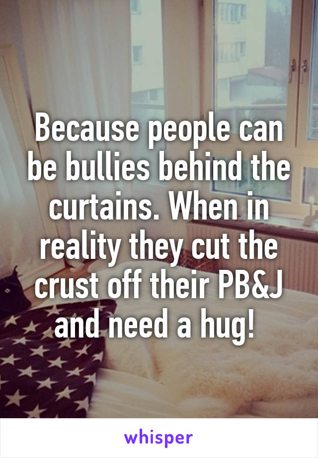 Because people can be bullies behind the curtains. When in reality they cut the crust off their PB&J and need a hug! 