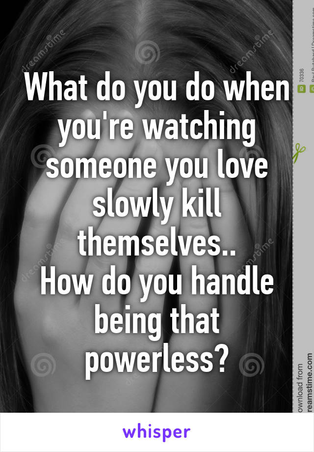 What do you do when you're watching someone you love slowly kill themselves..
How do you handle being that powerless?