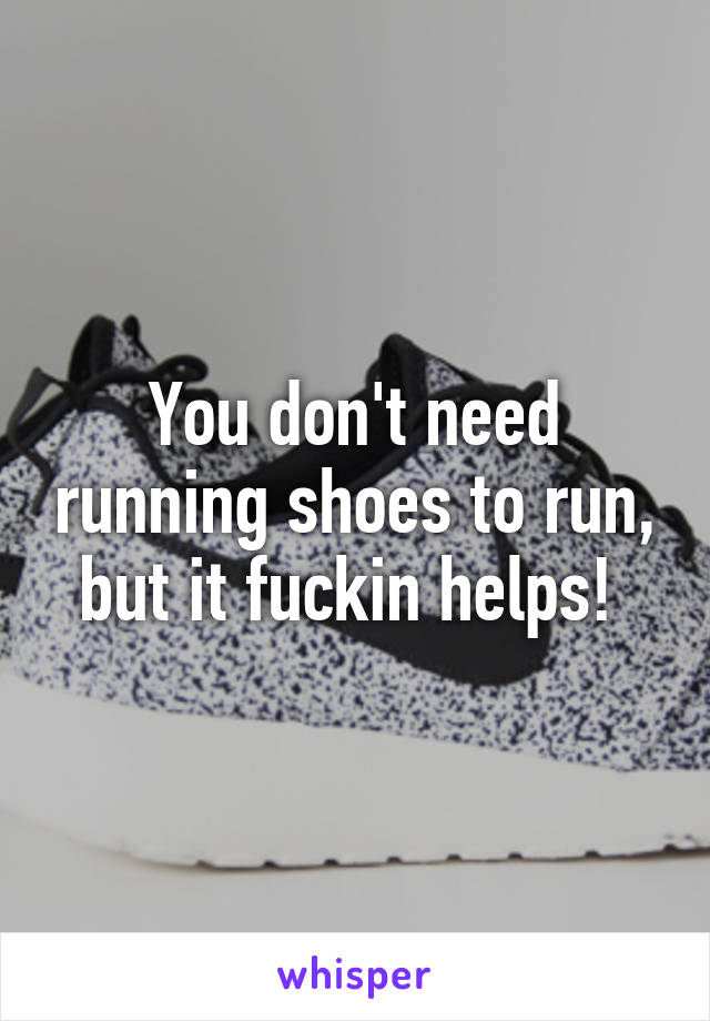 You don't need running shoes to run, but it fuckin helps! 