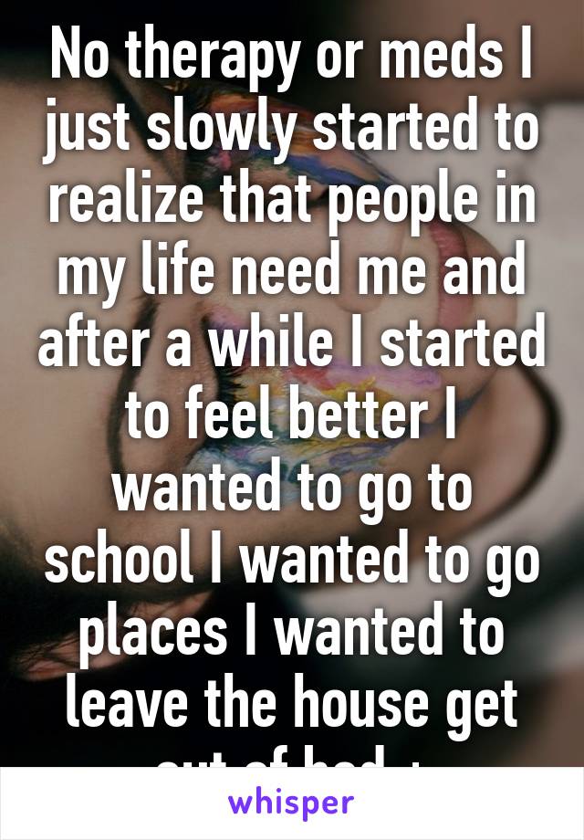 No therapy or meds I just slowly started to realize that people in my life need me and after a while I started to feel better I wanted to go to school I wanted to go places I wanted to leave the house get out of bed +