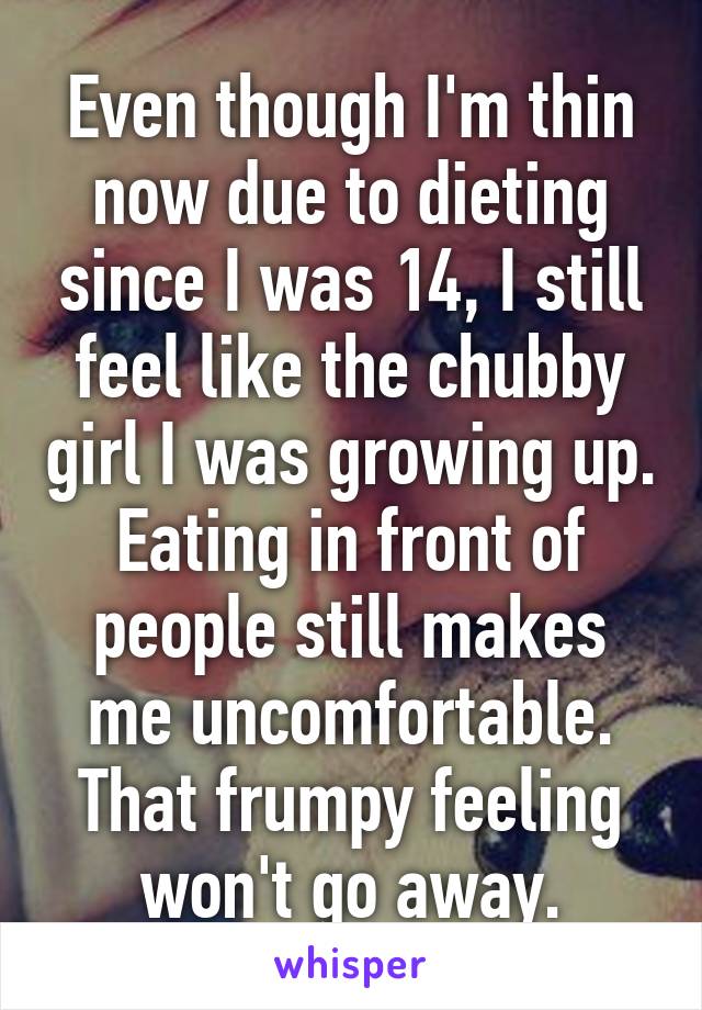 Even though I'm thin now due to dieting since I was 14, I still feel like the chubby girl I was growing up. Eating in front of people still makes me uncomfortable. That frumpy feeling won't go away.