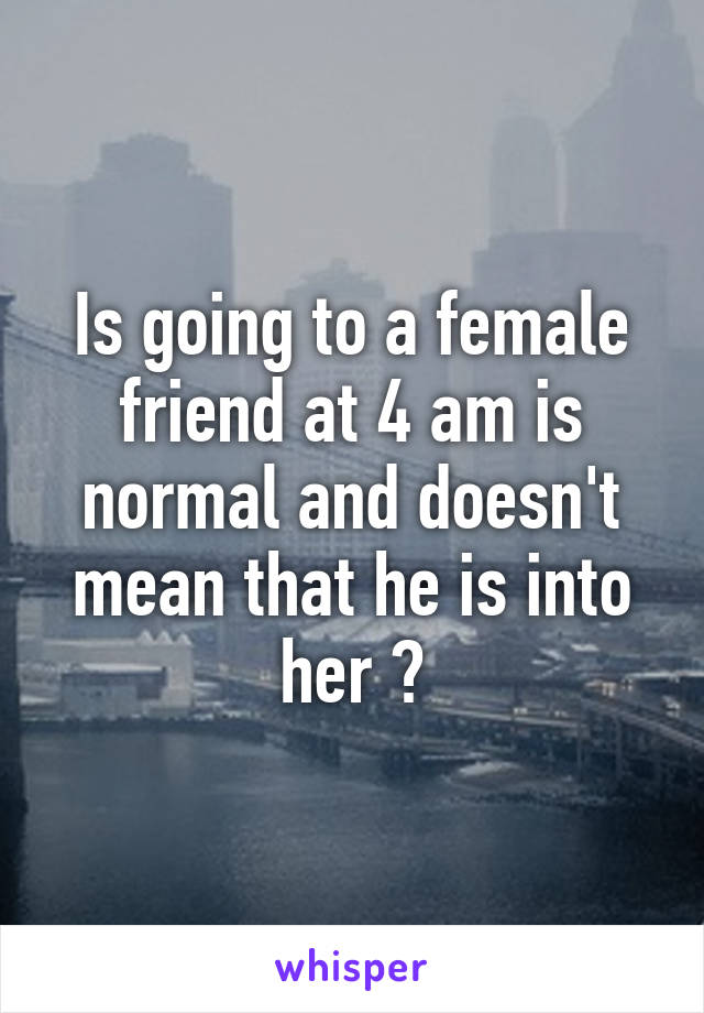 Is going to a female friend at 4 am is normal and doesn't mean that he is into her ?