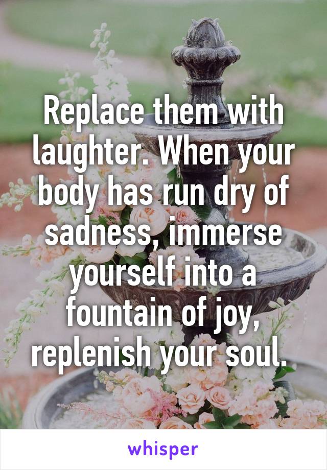 Replace them with laughter. When your body has run dry of sadness, immerse yourself into a fountain of joy, replenish your soul. 