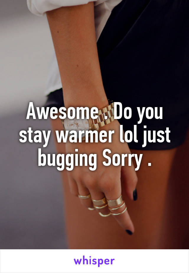 Awesome . Do you stay warmer lol just bugging Sorry .