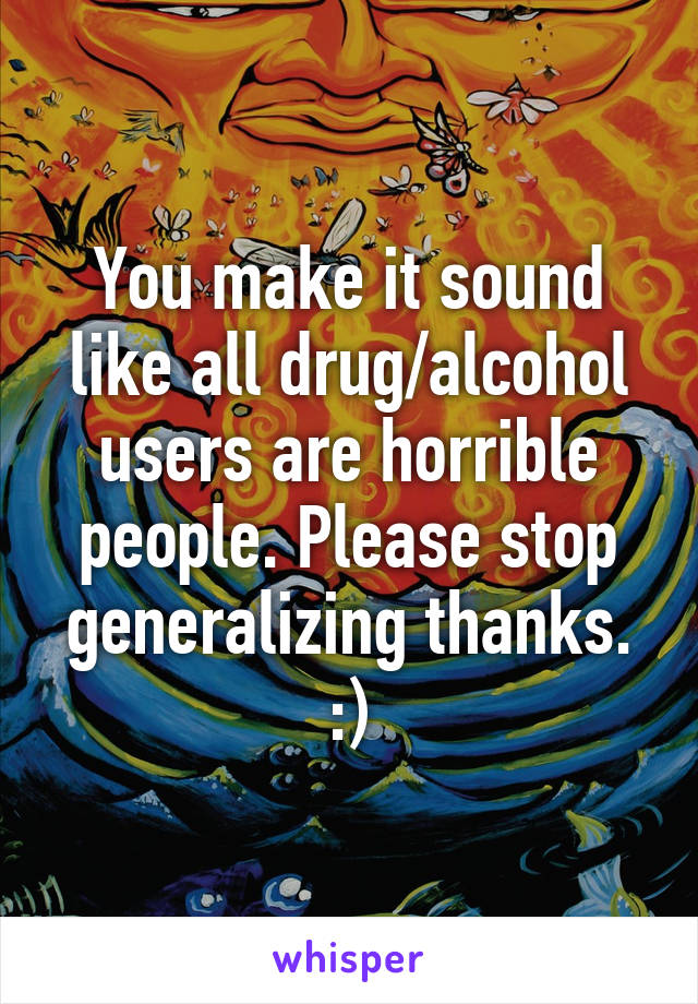 You make it sound like all drug/alcohol users are horrible people. Please stop generalizing thanks. :)