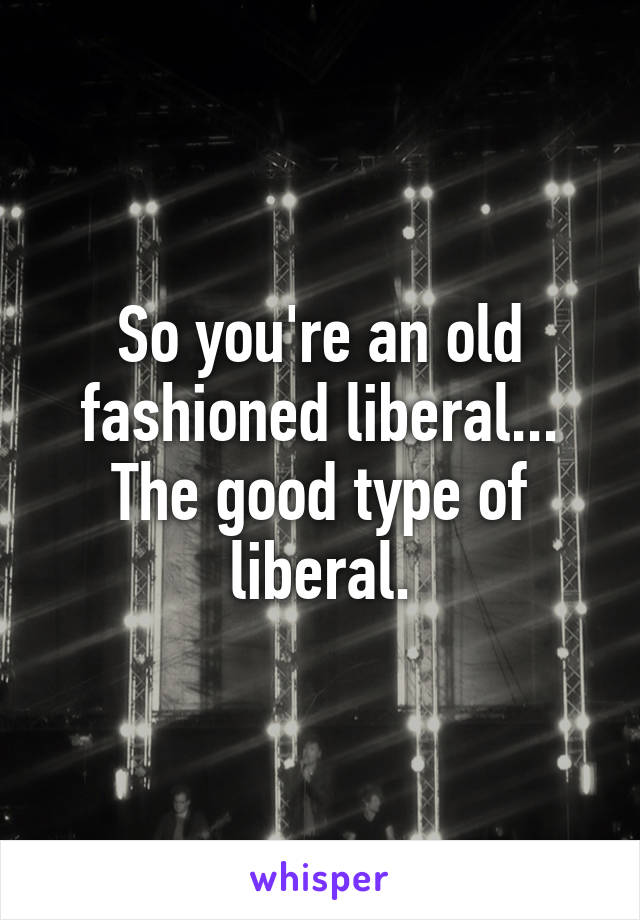 So you're an old fashioned liberal... The good type of liberal.