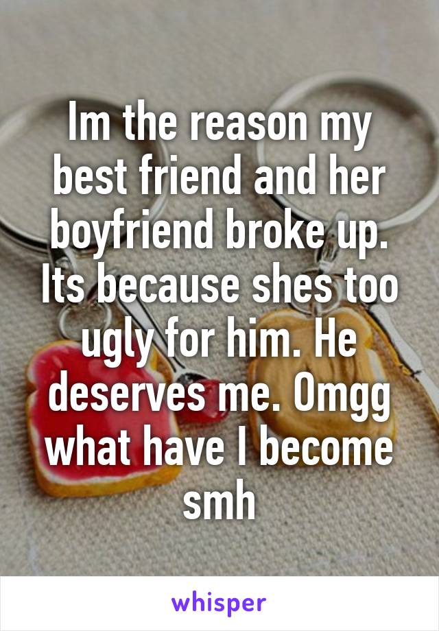 Im the reason my best friend and her boyfriend broke up. Its because shes too ugly for him. He deserves me. Omgg what have I become smh