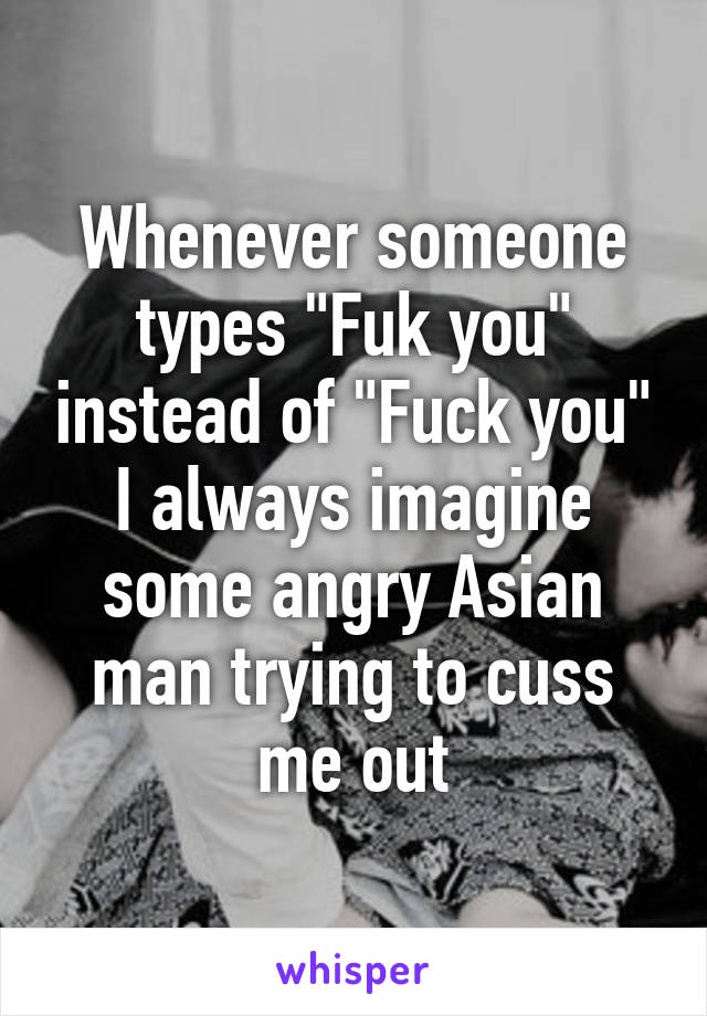 Whenever someone types "Fuk you" instead of "Fuck you" I always imagine some angry Asian man trying to cuss me out