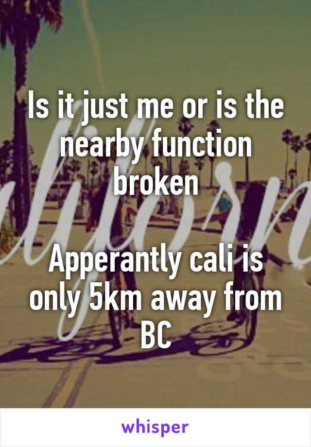 Is it just me or is the nearby function broken

Apperantly cali is only 5km away from BC