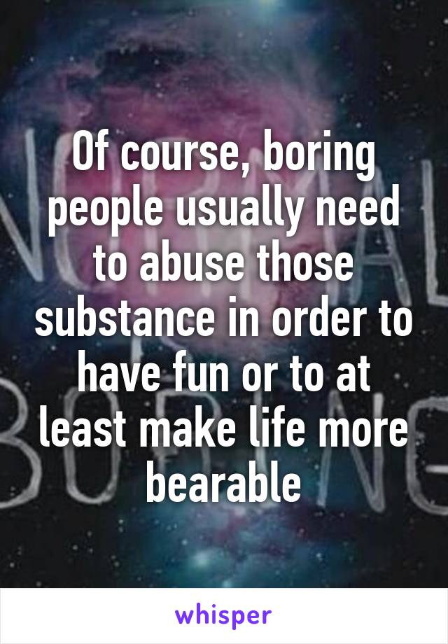 Of course, boring people usually need to abuse those substance in order to have fun or to at least make life more bearable