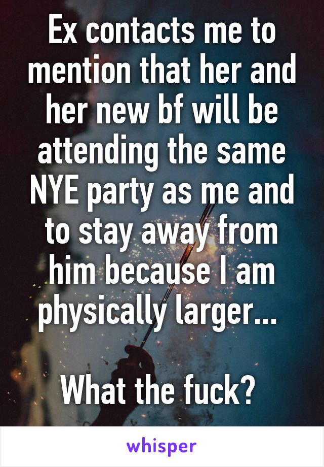 Ex contacts me to mention that her and her new bf will be attending the same NYE party as me and to stay away from him because I am physically larger... 

What the fuck? 
