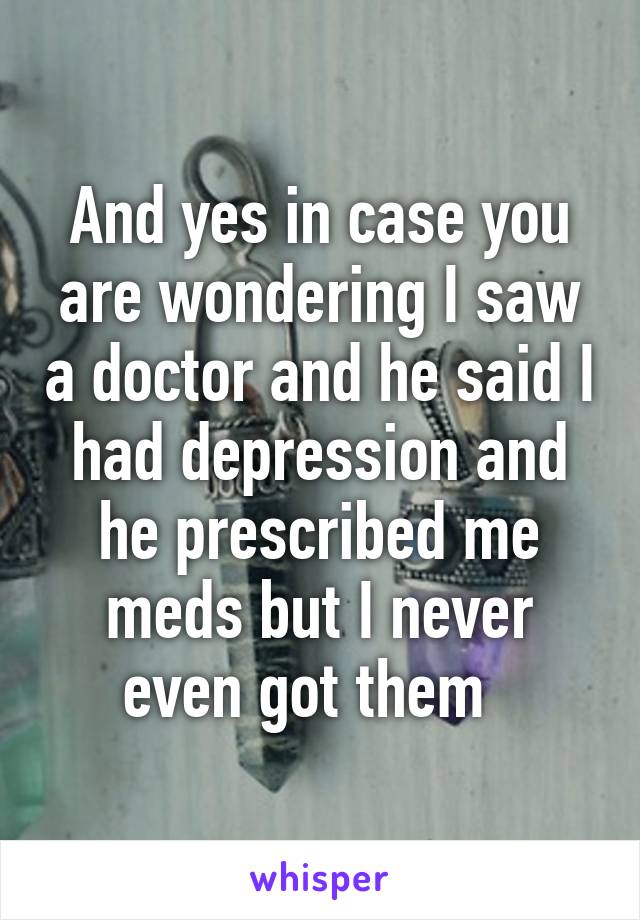 And yes in case you are wondering I saw a doctor and he said I had depression and he prescribed me meds but I never even got them  