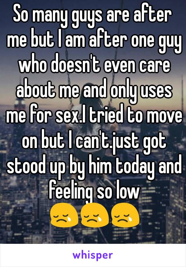 So many guys are after me but I am after one guy who doesn't even care about me and only uses me for sex.I tried to move on but I can't.just got stood up by him today and feeling so low 😢😢😢