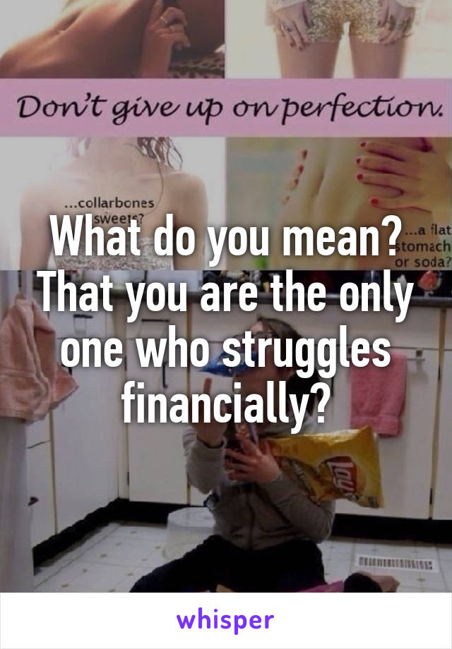 What do you mean? That you are the only one who struggles financially?