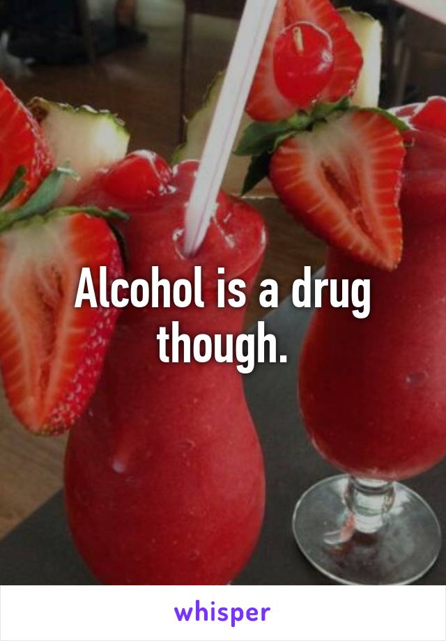 Alcohol is a drug though.