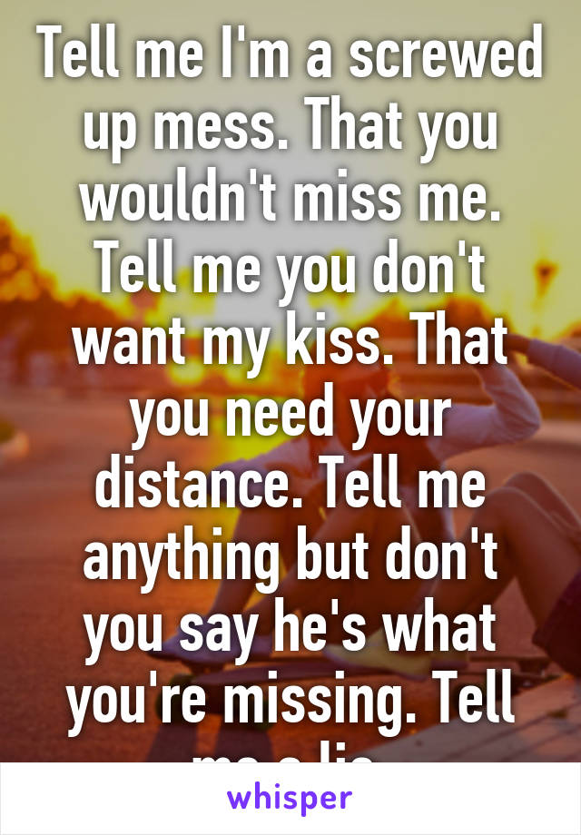 Tell me I'm a screwed up mess. That you wouldn't miss me. Tell me you don't want my kiss. That you need your distance. Tell me anything but don't you say he's what you're missing. Tell me a lie.