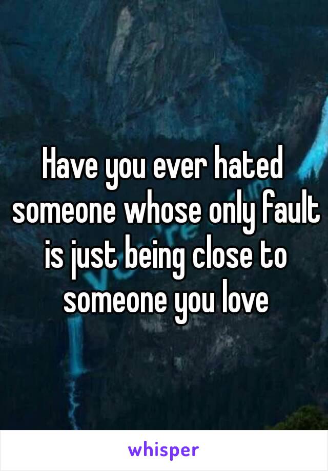 Have you ever hated someone whose only fault is just being close to someone you love