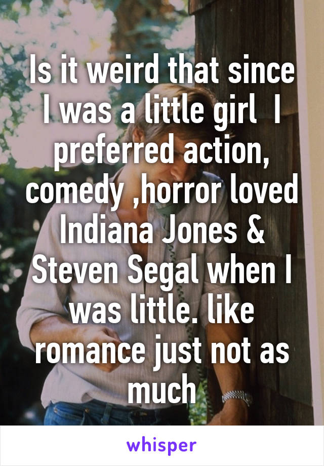 Is it weird that since I was a little girl  I preferred action, comedy ,horror loved Indiana Jones & Steven Segal when I was little. like romance just not as much