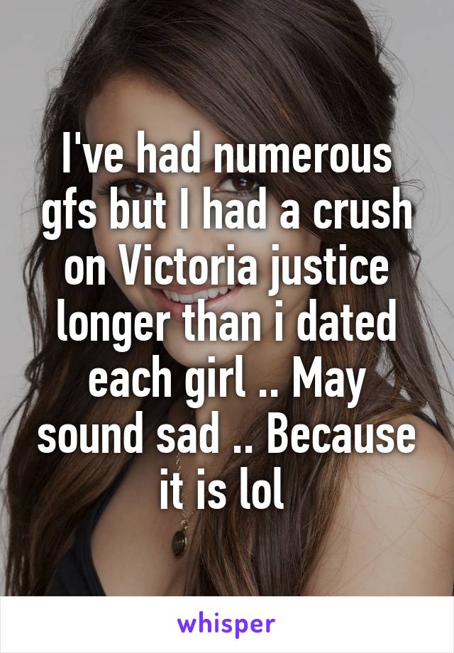 I've had numerous gfs but I had a crush on Victoria justice longer than i dated each girl .. May sound sad .. Because it is lol 