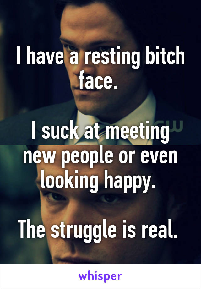 I have a resting bitch face. 

I suck at meeting new people or even looking happy. 

The struggle is real. 