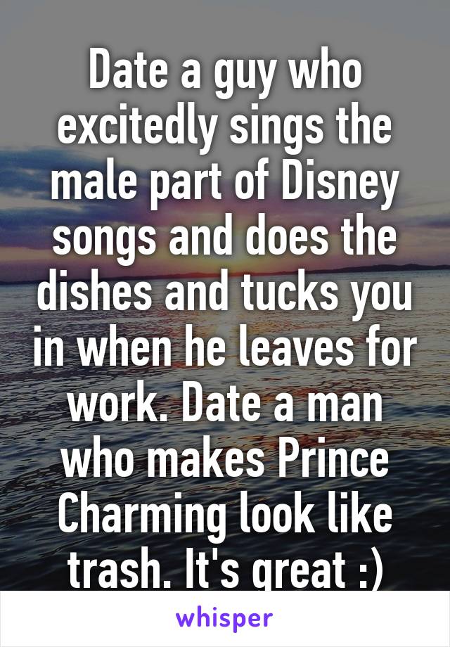 Date a guy who excitedly sings the male part of Disney songs and does the dishes and tucks you in when he leaves for work. Date a man who makes Prince Charming look like trash. It's great :)