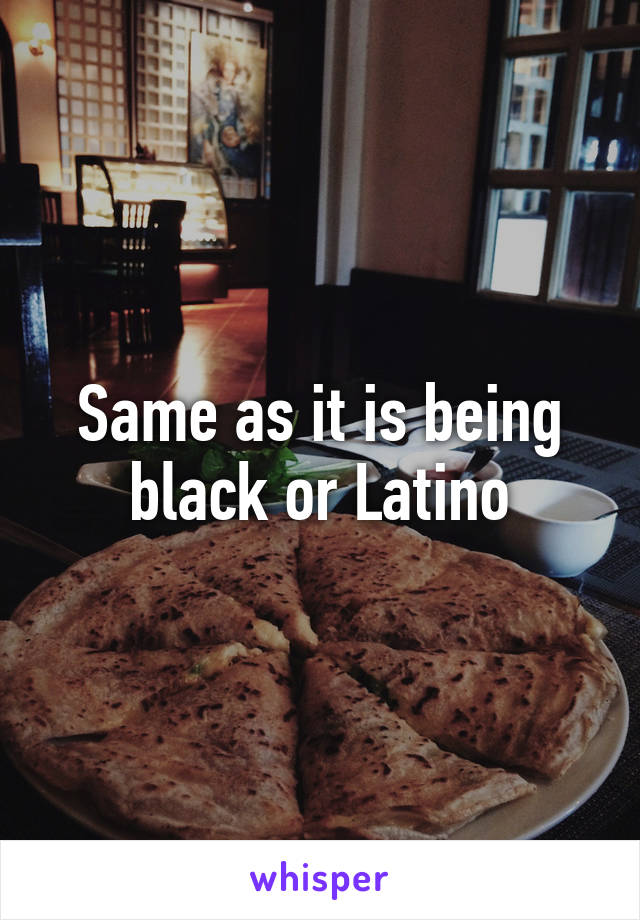 Same as it is being black or Latino