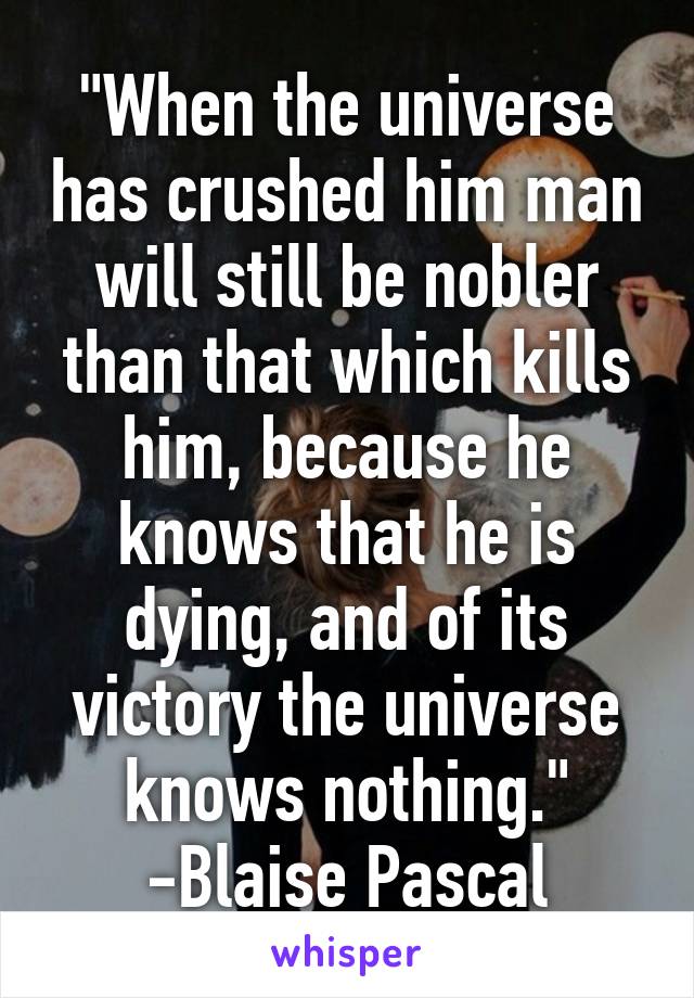 "When the universe has crushed him man will still be nobler than that which kills him, because he knows that he is dying, and of its victory the universe knows nothing."
-Blaise Pascal