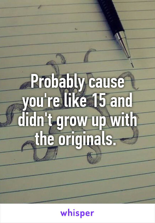 Probably cause you're like 15 and didn't grow up with the originals. 