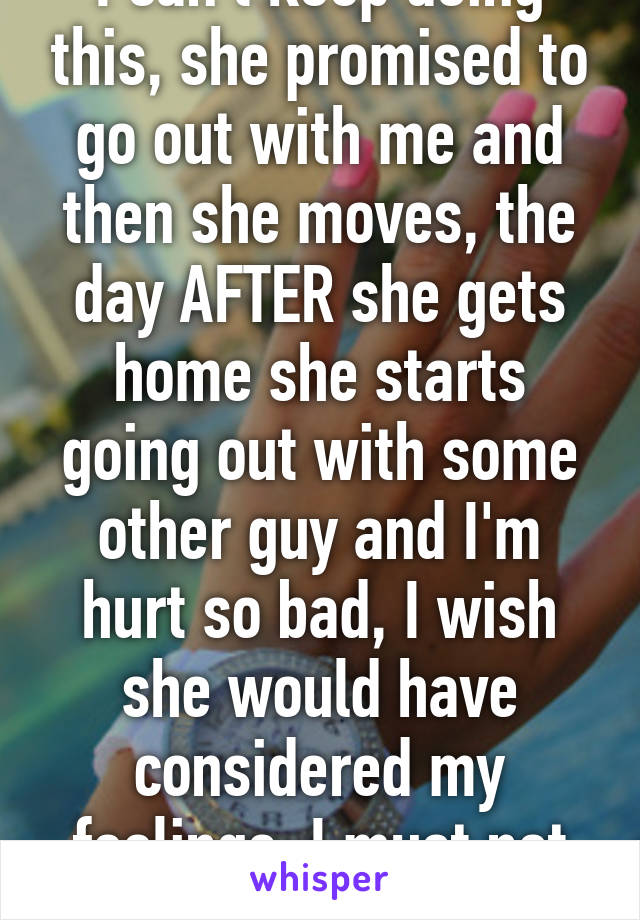 I can't keep doing this, she promised to go out with me and then she moves, the day AFTER she gets home she starts going out with some other guy and I'm hurt so bad, I wish she would have considered my feelings, I must not matter