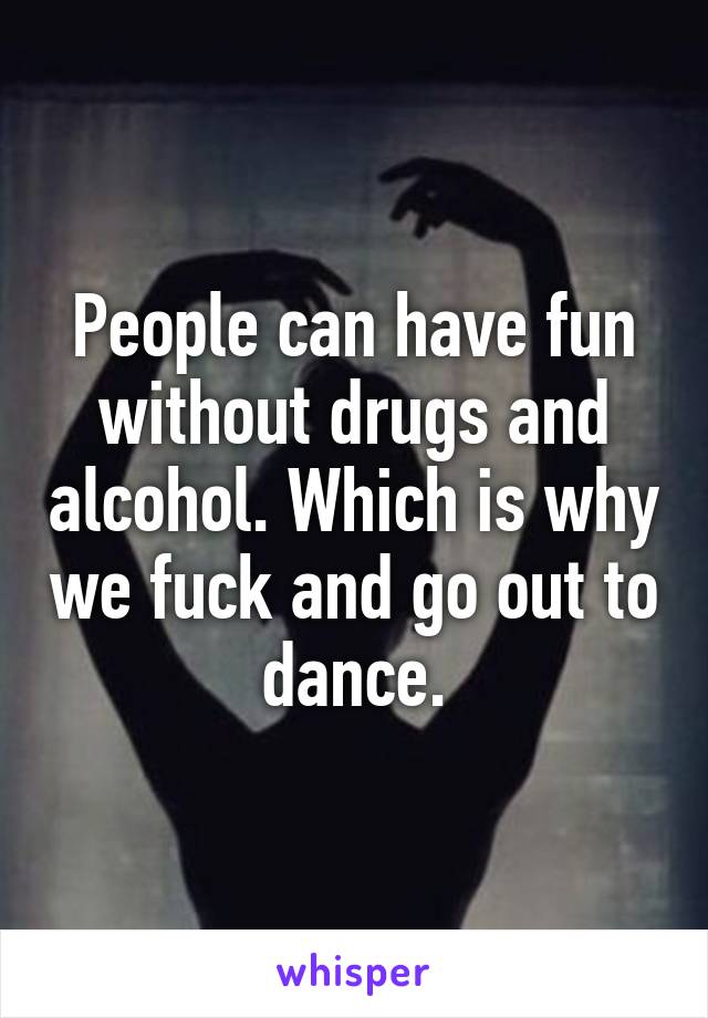 People can have fun without drugs and alcohol. Which is why we fuck and go out to dance.