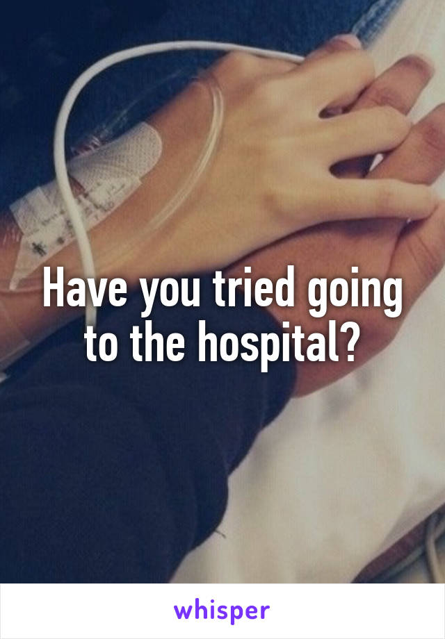 Have you tried going to the hospital?