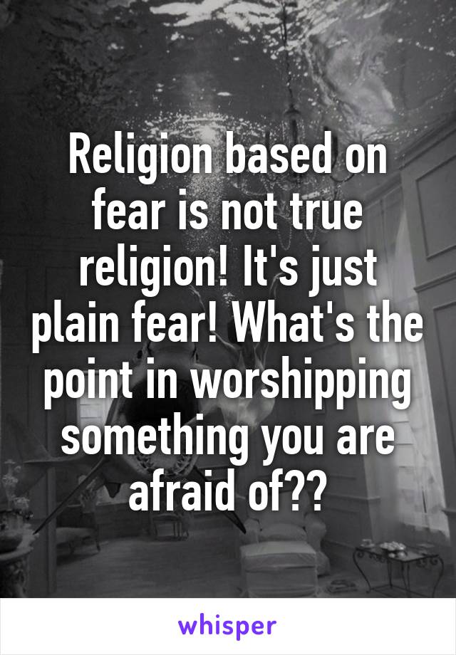 Religion based on fear is not true religion! It's just plain fear! What's the point in worshipping something you are afraid of??