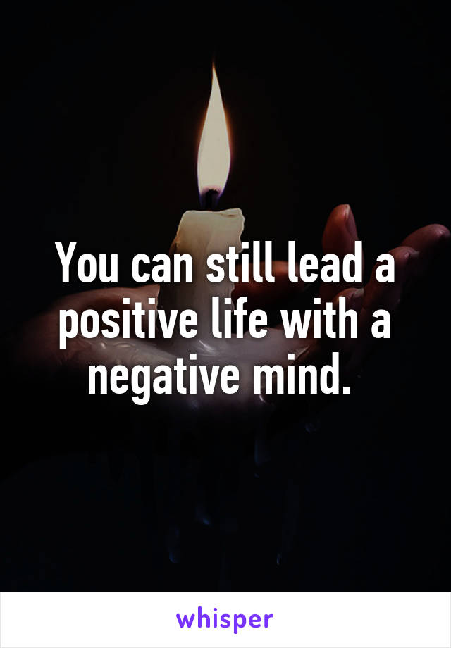 You can still lead a positive life with a negative mind. 