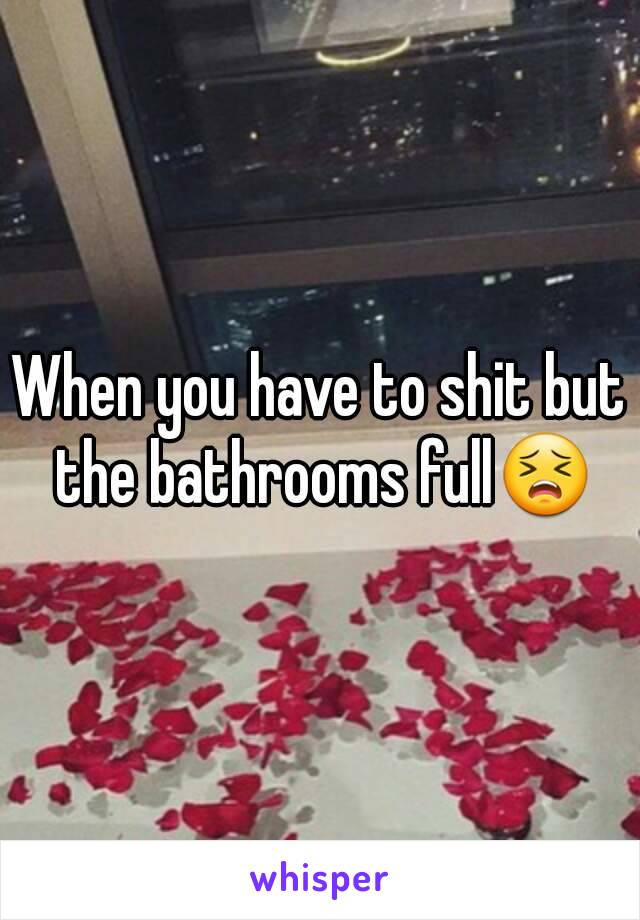 When you have to shit but the bathrooms full😣