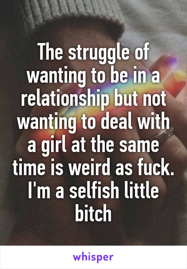 The struggle of wanting to be in a relationship but not wanting to deal with a girl at the same time is weird as fuck. I'm a selfish little bitch