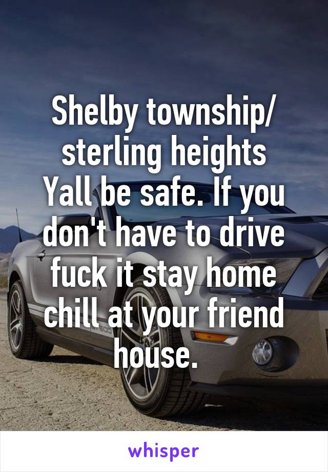 Shelby township/ sterling heights
Yall be safe. If you don't have to drive fuck it stay home chill at your friend house.  