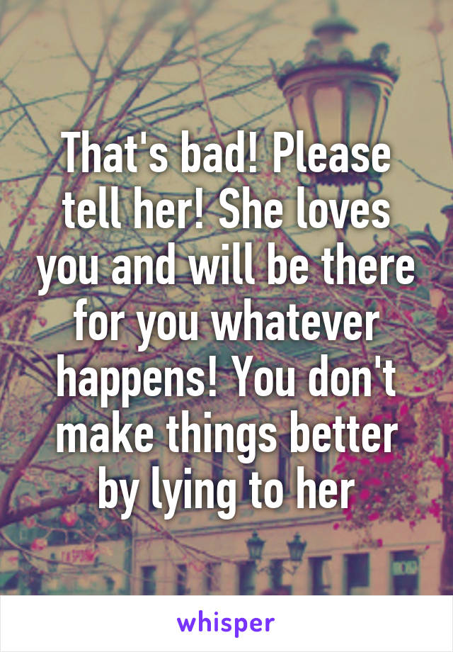 That's bad! Please tell her! She loves you and will be there for you whatever happens! You don't make things better by lying to her