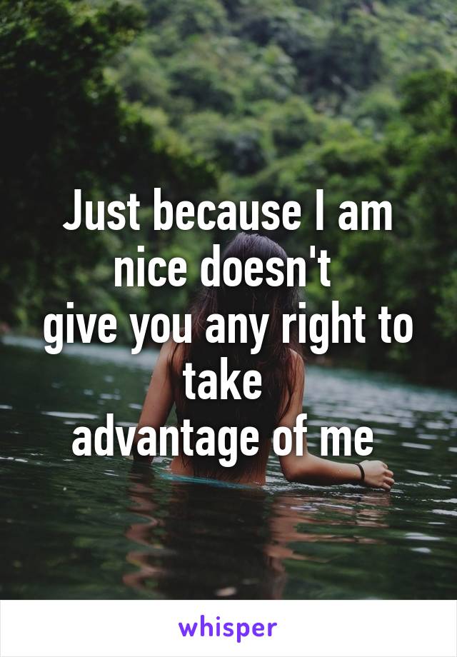 Just because I am nice doesn't 
give you any right to take 
advantage of me 