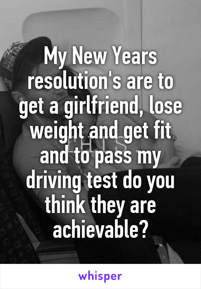 My New Years resolution's are to get a girlfriend, lose weight and get fit and to pass my driving test do you think they are achievable?